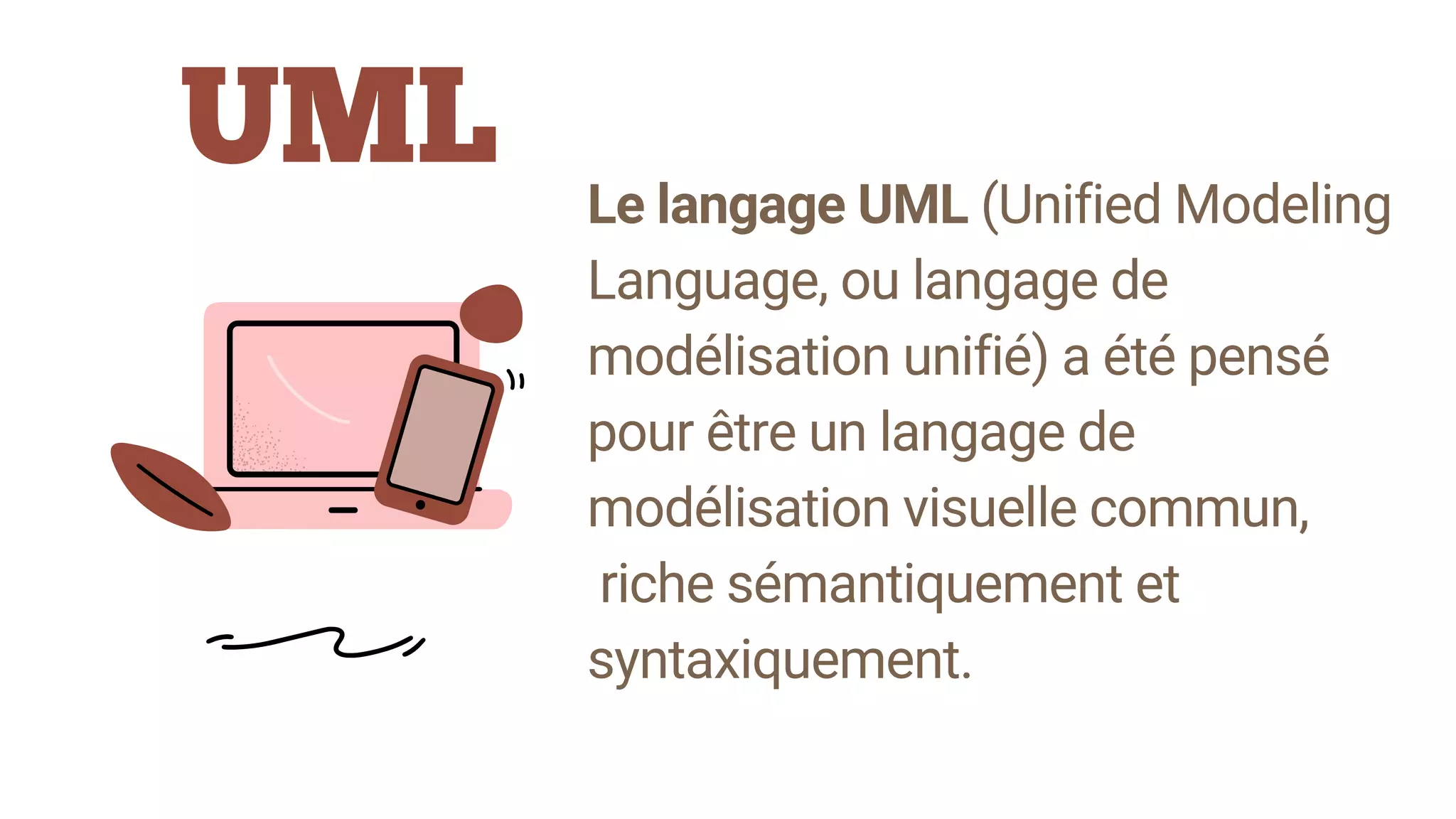 UML
Le langage UML (Unified Modeling
Language, ou langage de
modélisation unifié) a été pensé
pour être un langage de
modélisation visuelle commun,
riche sémantiquement et
syntaxiquement.
 