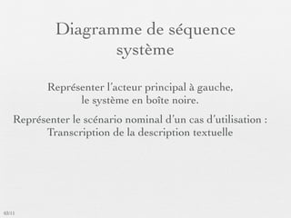 Diagramme de séquence
                    système

           Représenter l’acteur principal à gauche,
                 le système en boîte noire.
    Représenter le scénario nominal d’un cas d’utilisation :
          Transcription de la description textuelle




03/11
 