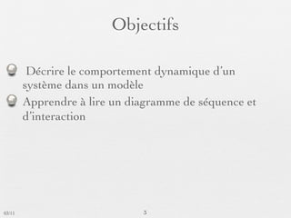 Objectifs

         Décrire le comportement dynamique d’un
        système dans un modèle
        Apprendre à lire un diagramme de séquence et
        d’interaction




03/11                         3
 