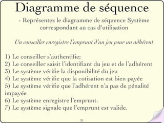 Diagramme de séquence
     - Représentez le diagramme de séquence Système
            correspondant au cas d'utilisation

   Un conseiller enregistre l’emprunt d’un jeu pour un adhérent

1) Le conseiller s’authentiﬁe;
2) Le conseiller saisit l’identiﬁant du jeu et de l’adhérent
3) Le système vériﬁe la disponibilité du jeu
4) Le système vériﬁe que la cotisation est bien payée
5) Le système vériﬁe que l’adhérent n’a pas de pénalité
impayée
6) Le système enregistre l’emprunt.
7) Le système signale que l’emprunt est valide.
                               31
 