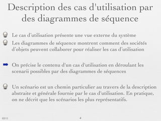 Description des cas d'utilisation par
      des diagrammes de séquence
        Le cas d’utilisation présente une vue externe du système
        Les diagrammes de séquence montrent comment des sociétés
        d’objets peuvent collaborer pour réaliser les cas d’utilisation

➡ On précise le contenu d'un cas d'utilisation en déroulant les
        scenarii possibles par des diagrammes de séquences

        Un scénario est un chemin particulier au travers de la description
        abstraite et générale fournie par le cas d'utilisation. En pratique,
        on ne décrit que les scénarios les plus représentatifs.


03/11                                  4
 