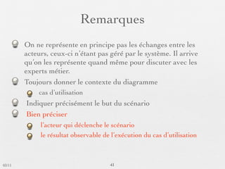 Remarques
        On ne représente en principe pas les échanges entre les
        acteurs, ceux-ci n’étant pas géré par le système. Il arrive
        qu’on les représente quand même pour discuter avec les
        experts métier.
        Toujours donner le contexte du diagramme
            cas d’utilisation
        Indiquer précisément le but du scénario
        Bien préciser
             l’acteur qui déclenche le scénario
             le résultat observable de l’exécution du cas d’utilisation



03/11                                 41
 