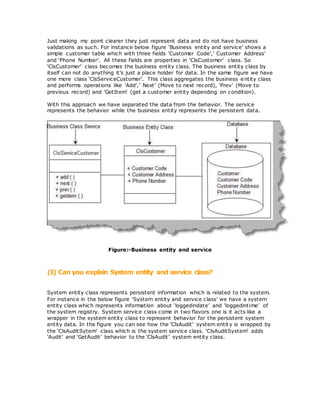 Just making my point clearer they just represent data and do not have business
validations as such. For instance below figure ‘Business entity and service’ shows a
simple customer table which with three fields ‘Customer Code’,’ Customer Address’
and ‘Phone Number’. All these fields are properties in ‘ClsCustomer’ class. So
‘ClsCustomer’ class becomes the business entity class. The business entity class by
itself can not do anything it’s just a place holder for data. In the same figure we have
one more class ‘ClsServiceCustomer’. This class aggregates the business entity class
and performs operations like ‘Add’,’ Next’ (Move to next record), ‘Prev’ (Move to
previous record) and ‘GetItem’ (get a customer entity depending on condition).
With this approach we have separated the data from the behavior. The service
represents the behavior while the business entity represents the persistent data.
Figure:-Business entity and service
(I) Can you explain System entity and service class?
System entity class represents persistent information which is related to the system.
For instance in the below figure ‘System entity and service class’ we have a system
entity class which represents information about ‘loggedindate’ and ‘loggedintime’ of
the system registry. System service class come in two flavors one is it acts like a
wrapper in the system entity class to represent behavior for the persistent system
entity data. In the figure you can see how the ‘ClsAudit’ system entit y is wrapped by
the ‘ClsAuditSytem’ class which is the system service class. ‘ClsAuditSystem’ adds
‘Audit’ and ‘GetAudit’ behavior to the ‘ClsAudit’ system entity class.
 