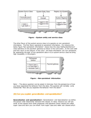 Figure: - System entity and service class
The other flavor of the system service class is to operate on non-persistent
information. The first flavor operated on persistent information. For instance the
below figure ‘Non-persistent information’ shows how the class ‘ClsPaymentService’
class operates on the payment gateway to Check is the card exists , Is the card valid
and how much is the amount in the card ?. All these information are non-persistent.
By separating the logic of non-persistent data in to a system service class we bring
high reusability in the project.
Figure: - Non-persistent information
Note: - The above question can be asked in interview from the perspective of how
you have separated the behavior from the data. The question will normally come
twisted like ‘How did you separate the behavior from the data?’.
(B) Can you explain generalization and specialization?
Generalization and specializationIn Generalization and Specialization we define
the parent-child relationship between the classes. In many instance you will see
some of the classes have same properties and operation these classes are called
super class and later you can inherit from super class and make sub classes which
 