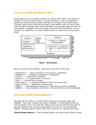 (I) Can you explain stereotypes in UML?
Stereotypes are a way to define variations on existing UML model. This variation is
brought in to place to extend UML in a consistent manner. They are displayed in
double less than and double greater than sign with a simple text as shown below.
The below figure shows at the left hand side a class diagram with out stereo types
while the right hand side shows with stereo types. You can easily make out how the
class diagram is readable with stereo types. For instance the ‘Customer()’ can be
mistaken for a method but we have clarified that it’s a constructor by using stereo
types.
Figure: - Stereotypes
Below are some of the commonly used stereo types while writing UML.
<<Application>>:- Used to represent a UI system in a application.
<<Database>> :- represents a database in a application.
<<Table>> :- A table with in database.
<<Library>> :- A reusable library or function.
<<File>> :- Physical file on a folder.
<<Executable>> :- A software component which can be executed.
<<Web services>> :- Represents a web service.
<<JDBC>> :- Java database connectivity , a JAVA API to connect to database.
<<ODBC>> :- Open database connectivity , a Microsoft API to connect to database.
(I) Can you explain package diagrams?
Packages are like folders in a system which allows you to logically group UML
diagrams. They make complex UML diagram readable. In actual projects they are
used to logically group use cases and classes. So we can say there are two types of
package diagrams one is class package diagram and other is use case package
diagram. Package diagram depict a high level of overview for class and use cases.
Class package diagram: - Class package diagram are used to logical group classes.
 