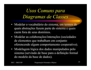 DCC – IME/USP Programação Orientada a Objetos 10
Usos Comuns para
Diagramas de Classes
• Modelar o vocabulário do sistema, em termos de
quais abstrações fazem parte do sistema e quais
caem fora de seus domínios.
• Modelar as colaborações/interações (sociedades
de elementos que trabalham em conjunto
oferencendo algum comportamento cooperativo).
• Modelagem lógica dos dados manipulados pelo
sistema (servindo de base para a definição formal
do modelo da base de dados).
 