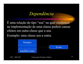 DCC – IME/USP Programação Orientada a Objetos 15
Dependência
É uma relação do tipo “usa” na qual mudanças
na implementação de uma classe podem causar
efeitos em outra classe que a usa.
Exemplo: uma classe usa a outra.
Window
handleEvent()
Event
 