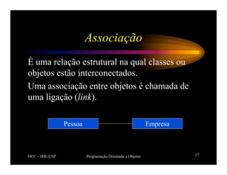 DCC – IME/USP Programação Orientada a Objetos 17
Associação
É uma relação estrutural na qual classes ou
objetos estão interconectados.
Uma associação entre objetos é chamada de
uma ligação (link).
Empresa
Pessoa
 