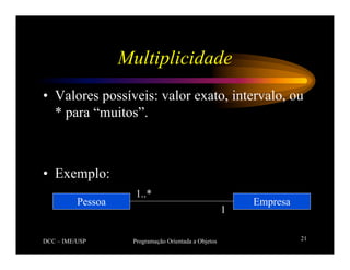 DCC – IME/USP Programação Orientada a Objetos 21
Multiplicidade
• Valores possíveis: valor exato, intervalo, ou
* para “muitos”.
• Exemplo:
Empresa
Pessoa
1..*
1
 