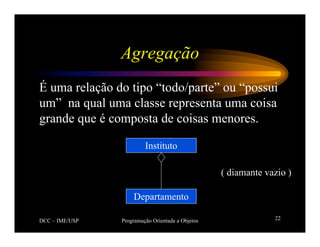 DCC – IME/USP Programação Orientada a Objetos 22
Agregação
É uma relação do tipo “todo/parte” ou “possui
um” na qual uma classe representa uma coisa
grande que é composta de coisas menores.
Departamento
Instituto
( diamante vazio )
 