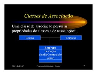 DCC – IME/USP Programação Orientada a Objetos 24
Classes de Associação
Uma classe de associação possui as
propriedades de classes e de associações:
Empresa
Pessoa
Emprego
descrição
dataDeContratação
salário
 