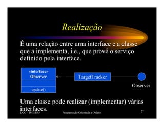 DCC – IME/USP Programação Orientada a Objetos 27
Realização
É uma relação entre uma interface e a classe
que a implementa, i.e., que provê o serviço
definido pela interface.
Uma classe pode realizar (implementar) várias
interfaces.
Observer
TargetTracker
«interface»
Observer
update()
 