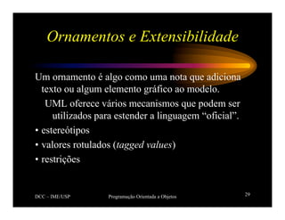 DCC – IME/USP Programação Orientada a Objetos 29
Ornamentos e Extensibilidade
Um ornamento é algo como uma nota que adiciona
texto ou algum elemento gráfico ao modelo.
UML oferece vários mecanismos que podem ser
utilizados para estender a linguagem “oficial”.
• estereótipos
• valores rotulados (tagged values)
• restrições
 
