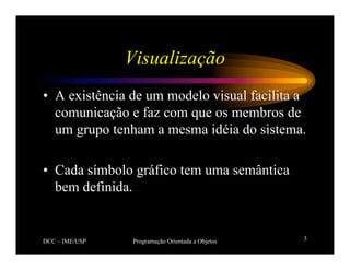 DCC – IME/USP Programação Orientada a Objetos 3
Visualização
• A existência de um modelo visual facilita a
comunicação e faz com que os membros de
um grupo tenham a mesma idéia do sistema.
• Cada símbolo gráfico tem uma semântica
bem definida.
 