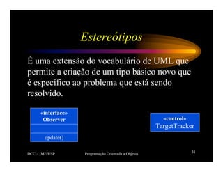DCC – IME/USP Programação Orientada a Objetos 31
Estereótipos
É uma extensão do vocabulário de UML que
permite a criação de um tipo básico novo que
é específico ao problema que está sendo
resolvido.
«interface»
Observer
update()
«control»
TargetTracker
 