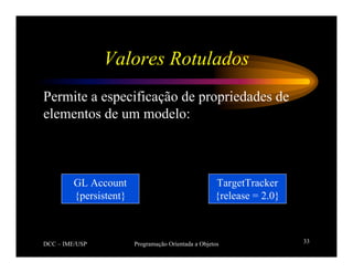 DCC – IME/USP Programação Orientada a Objetos 33
Valores Rotulados
Permite a especificação de propriedades de
elementos de um modelo:
GL Account
{persistent}
TargetTracker
{release = 2.0}
 