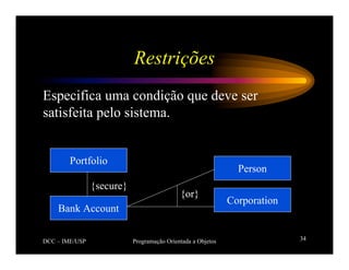 DCC – IME/USP Programação Orientada a Objetos 34
Restrições
Especifica uma condição que deve ser
satisfeita pelo sistema.
Portfolio
Bank Account
Person
Corporation
{secure}
{or}
 