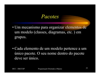 DCC – IME/USP Programação Orientada a Objetos 35
Pacotes
• Um mecanismo para organizar elementos de
um modelo (classes, diagramas, etc. ) em
grupos.
• Cada elemento de um modelo pertence a um
único pacote. O seu nome dentro do pacote
deve ser único.
 