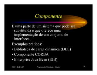 DCC – IME/USP Programação Orientada a Objetos 38
Componente
É uma parte de um sistema que pode ser
substituída e que oferece uma
implementação de um conjunto de
interfaces.
Exemplos práticos:
• Biblioteca de carga dinâmica (DLL)
• Componente CORBA
• Enterprise Java Bean (EJB)
 