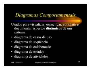 DCC – IME/USP Programação Orientada a Objetos 44
Diagramas Comportamentais
Usados para visualizar, especifcar, construir e
documentar aspectos dinâmicos de um
sistema
• diagrama de casos de uso
• diagrama de seqüência
• diagrama de colaboração
• diagrama de estados
• diagrama de atividades
 