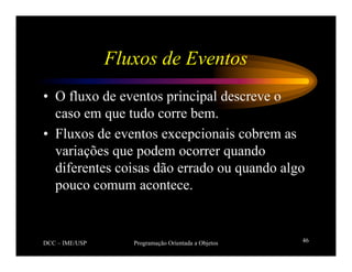 DCC – IME/USP Programação Orientada a Objetos 46
Fluxos de Eventos
• O fluxo de eventos principal descreve o
caso em que tudo corre bem.
• Fluxos de eventos excepcionais cobrem as
variações que podem ocorrer quando
diferentes coisas dão errado ou quando algo
pouco comum acontece.
 
