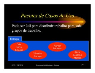 DCC – IME/USP Programação Orientada a Objetos 49
Pacotes de Casos de Uso
Pode ser útil para distribuir trabalho para sub-
grupos de trabalho.
Estoque
Cria
Novo
Estoque
Visualiza
Estoque
Agrega
Estoques
Gera
Relatório
Mensal
 