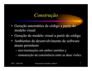 DCC – IME/USP Programação Orientada a Objetos 5
Construção
• Geração automática de código a partir do
modelo visual
• Geração do modelo visual a partir do código
• Ambientes de desenvolvimento de software
atuais permitem:
– movimentações em ambos sentidos e
– manutenção da consistência entre as duas visões.
 