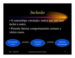 DCC – IME/USP Programação Orientada a Objetos 51
Inclusão
• O estereótipo «include» indica que um caso
inclui o outro.
• Permite fatorar comportamento comum a
vários casos.
Autentica
Usuário
Encomenda
Livro
Rastreia
Encomenda
«include» «include»
 