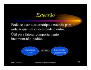 DCC – IME/USP Programação Orientada a Objetos 52
Extensão
Pode-se usar o estereótipo «extend» para
indicar que um caso estende o outro.
Útil para fatorar comportamento
incomum/não-padrão.
Encomenda
Livro
Encomenda
Urgentíssima
«extend»
 
