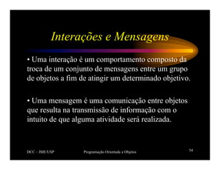 DCC – IME/USP Programação Orientada a Objetos 54
Interações e Mensagens
• Uma interação é um comportamento composto da
troca de um conjunto de mensagens entre um grupo
de objetos a fim de atingir um determinado objetivo.
• Uma mensagem é uma comunicação entre objetos
que resulta na transmissão de informação com o
intuito de que alguma atividade será realizada.
 