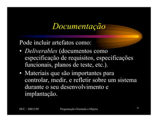DCC – IME/USP Programação Orientada a Objetos 6
Documentação
Pode incluir artefatos como:
• Deliverables (documentos como
especificação de requisitos, especificações
funcionais, planos de teste, etc.).
• Materiais que são importantes para
controlar, medir, e refletir sobre um sistema
durante o seu desenvolvimento e
implantação.
 