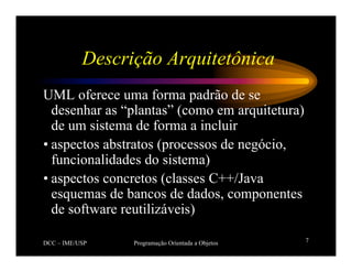 DCC – IME/USP Programação Orientada a Objetos 7
Descrição Arquitetônica
UML oferece uma forma padrão de se
desenhar as “plantas” (como em arquitetura)
de um sistema de forma a incluir
• aspectos abstratos (processos de negócio,
funcionalidades do sistema)
• aspectos concretos (classes C++/Java
esquemas de bancos de dados, componentes
de software reutilizáveis)
 