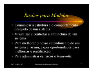 DCC – IME/USP Programação Orientada a Objetos 8
Razões para Modelar
• Comunicar a estrutura e o comportamento
desejado de um sistema.
• Visualizar e controlar a arquitetura de um
sistema.
• Para melhorar o nosso entendimento de um
sistema e, assim, expor oportunidades para
melhorias e reutilização.
• Para administrar os riscos e trade-offs.
 