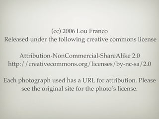 (cc) 2006 Lou Franco
Released under the following creative commons license

     Attribution-NonCommercial-ShareAlike 2.0
 http://creativecommons.org/licenses/by-nc-sa/2.0

Each photograph used has a URL for attribution. Please
      see the original site for the photo’s license.
 