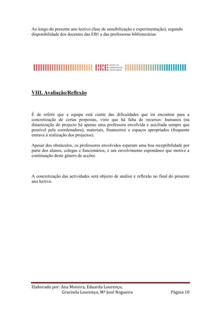 Ao longo do presente ano lectivo (fase de sensibilização e experimentação), segundo
disponibilidade dos docentes das EB1 e das professoras bibliotecárias.




VIII. Avaliação/Reflexão



É de referir que a equipa está ciente das dificuldades que irá encontrar para a
concretização de certas propostas, visto que há falta de recursos: humanos (na
dinamização do projecto há apenas uma professora envolvida e auxiliada sempre que
possível pela coordenadora); materiais, financeiros e espaços apropriados (frequente
entrave à realização dos projectos).

Apesar dos obstáculos, os professores envolvidos esperam uma boa receptibilidade por
parte dos alunos, colegas e funcionários, e um envolvimento espontâneo que motive a
continuação deste género de acções.



A concretização das actividades será objecto de análise e reflexão no final do presente
ano lectivo.




Elaborado por: Ana Moreira, Eduarda Lourenço,
               Gracinda Lourenço, Mª José Nogueira                          Página 10
 