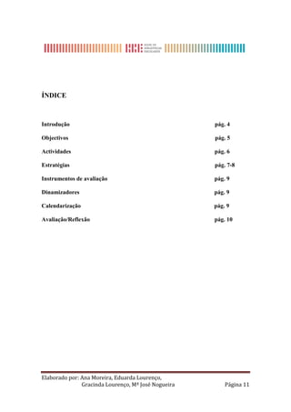 ÍNDICE



Introdução                                           pág. 4

Objectivos                                           pág. 5

Actividades                                          pág. 6

Estratégias                                          pág. 7-8

Instrumentos de avaliação                            pág. 9

Dinamizadores                                        pág. 9

Calendarização                                       pág. 9

Avaliação/Reflexão                                   pág. 10




Elaborado por: Ana Moreira, Eduarda Lourenço,
               Gracinda Lourenço, Mª José Nogueira       Página 11
 