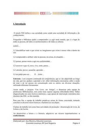 I. Introdução



 O século XXI define a sua sociedade como sendo uma sociedade de informação e de
conhecimento.

Frequentar a biblioteca ajuda a compreender e a agir neste mundo, que é o lugar de
todas as pessoas, de todos os acontecimentos e de todas as culturas.

LER É…

 descodificar tudo o que existe ou imaginamos que existe à nossa volta e dentro de
nós.

 compreender e atribuir valor às pessoas, às coisas, às situações…

 pensar, pensar muito e agir em conformidade…

 escrever o que vê, ouve, vive, sente, pensa…

 calcular, prever, acautelar, aprender…

 ter poder para ser…       …leitor…

Literacia é um conjunto continuado de competências, que se vão adquirindo ao longo
da vida, que nos ajudam a aprender a ler: obter informações necessárias sobre o modo
de estar e de ser pessoa em comunicação com os outros, em diversas situações,
utilizando diferentes ferramentas.

Assim sendo, o projecto “Um Livro, um Amigo”, a dinamizar pela equipa de
professoras Bibliotecárias, tem como meta superar algumas dificuldades/faltas /falhas
diagnosticadas nos anos lectivos anteriores, e que apesar de intervenção sistemática dos
docentes das EB1, se têm mantido.

Para esse fim, a equipa de trabalho propõe-se actuar de forma concertada, tentando
conciliar os diversos meios técnicos e humanos ao seu dispor.

O plano de trabalho tem como base actividades de promoção / dinamização do Livro, da
Leitura e da Escrita.

Ao desenvolver a leitura e a literacia, adquire-se um recurso importantíssimo: o
conhecimento.

Elaborado por: Ana Moreira, Eduarda Lourenço,
               Gracinda Lourenço, Mª José Nogueira                            Página 4
 