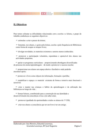 II. Objectivos



Para tentar colmatar as dificuldades relacionadas com a escrita e a leitura, o grupo de
trabalho estabeleceu os seguintes objectivos:

   estimular e criar o prazer da leitura;

   fomentar, nos alunos, o gosto pela leitura, escrita e pela frequência de Bibliotecas
  como forma de ocupar os tempos livres;

   divulgar novidades, os materiais existentes e autores menos conhecidos;

   promover a participação voluntária, espontânea e apetecível dos alunos nas
  actividades propostas;

   apoiar os programas curriculares – proporcionando abordagens diversificadas
do processo de ensino/aprendizagem – de modo a promover o sucesso escolar;

   proporcionar aos alunos um espaço aberto e facultativo onde poderão
encontrar apoio;

   promover o livro como objecto de informação, formação e partilha;

   rentabilizar o espaço e o material existente de forma a torná-lo mais funcional e
acessível;

   criar e manter nas crianças o hábito da aprendizagem e da utilização das
bibliotecas ao longo da vida ;

   formar leitores, contribuindo para a construção da sua identidade e
desenvolvimento da consciência cívica e do saber estar;

   promover igualdade de oportunidades a todos os alunos do 1º CEB;

   criar nos alunos a consciência que ter um livro é ter um amigo.




Elaborado por: Ana Moreira, Eduarda Lourenço,
               Gracinda Lourenço, Mª José Nogueira                            Página 5
 
