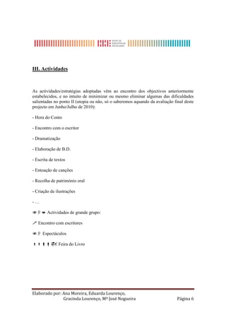 III. Actividades



As actividades/estratégias adoptadas vêm ao encontro dos objectivos anteriormente
estabelecidos, e no intuito de minimizar ou mesmo eliminar algumas das dificuldades
salientadas no ponto II (utopia ou não, só o saberemos aquando da avaliação final deste
projecto em Junho/Julho de 2010):

- Hora do Conto

- Encontro com o escritor

- Dramatização

- Elaboração de B.D.

- Escrita de textos

- Entoação de canções

- Recolha de património oral

- Criação de ilustrações

-…

 Actividades de grande grupo:

 Encontro com escritores

 Espectáculos

€ Feira do Livro




Elaborado por: Ana Moreira, Eduarda Lourenço,
               Gracinda Lourenço, Mª José Nogueira                            Página 6
 
