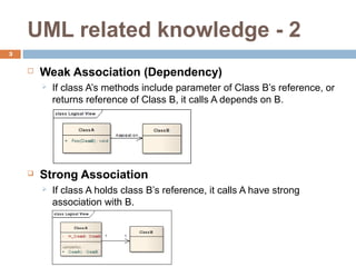 UML related knowledge - 2
3

    ?   Weak Association (Dependency)
        ?   If class As methods include parameter of Class Bs reference, or
            returns reference of Class B, it calls A depends on B.




    ?   Strong Association
        ?   If class A holds class Bs reference, it calls A have strong
            association with B.
 