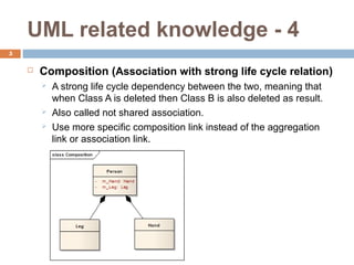 UML related knowledge - 4
5

    ?   Composition (Association with strong life cycle relation)
        ?   A strong life cycle dependency between the two, meaning that
            when Class A is deleted then Class B is also deleted as result.
        ?   Also called not shared association.
        ?   Use more specific composition link instead of the aggregation
            link or association link.
 