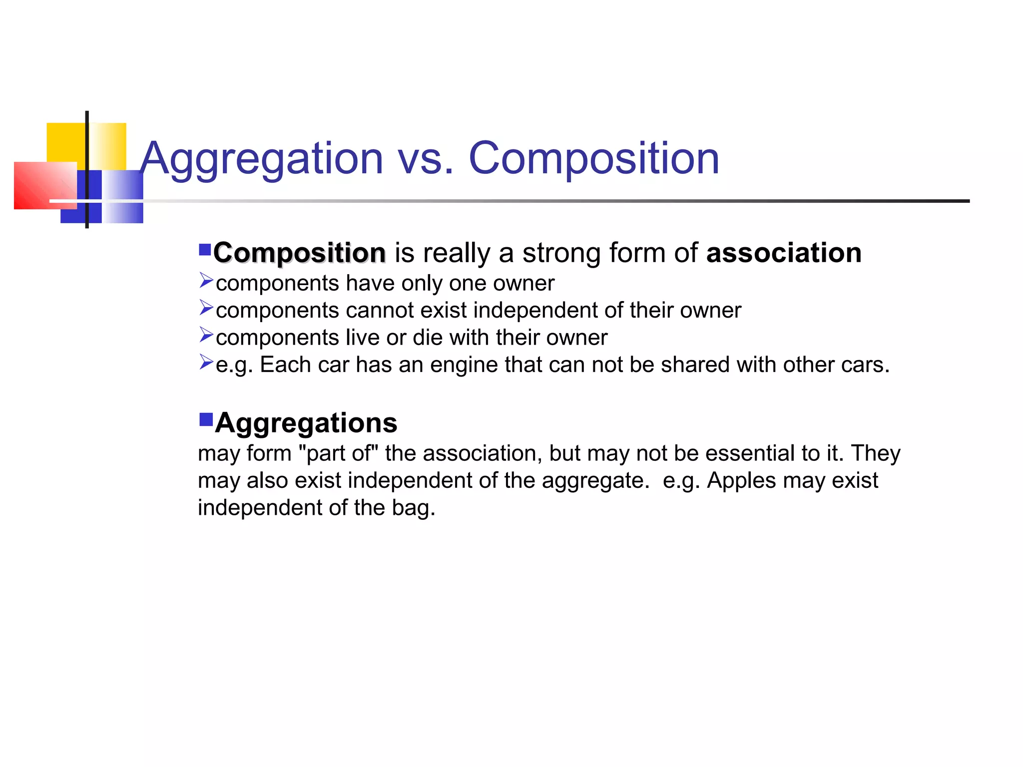 Aggregation vs. Composition
CompositionComposition is really a strong form of association
components have only one owner
components cannot exist independent of their owner
components live or die with their owner
e.g. Each car has an engine that can not be shared with other cars.
Aggregations
may form "part of" the association, but may not be essential to it. They
may also exist independent of the aggregate. e.g. Apples may exist
independent of the bag.
 