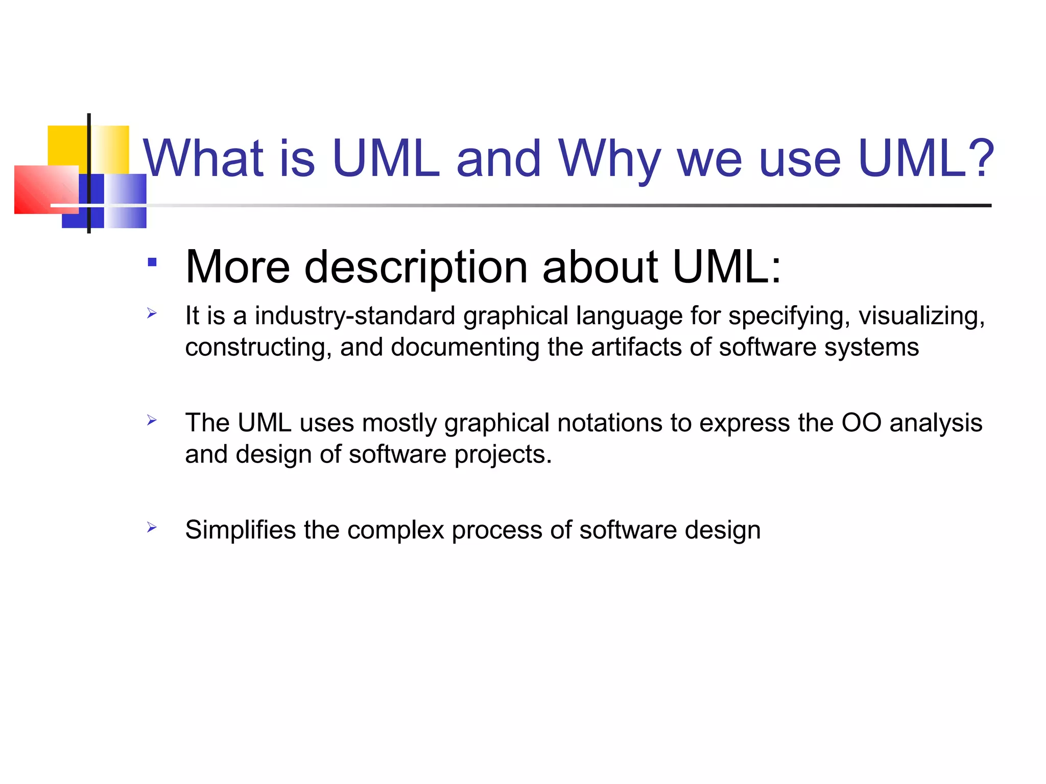 What is UML and Why we use UML?
 More description about UML:
 It is a industry-standard graphical language for specifying, visualizing,
constructing, and documenting the artifacts of software systems
 The UML uses mostly graphical notations to express the OO analysis
and design of software projects.
 Simplifies the complex process of software design
 