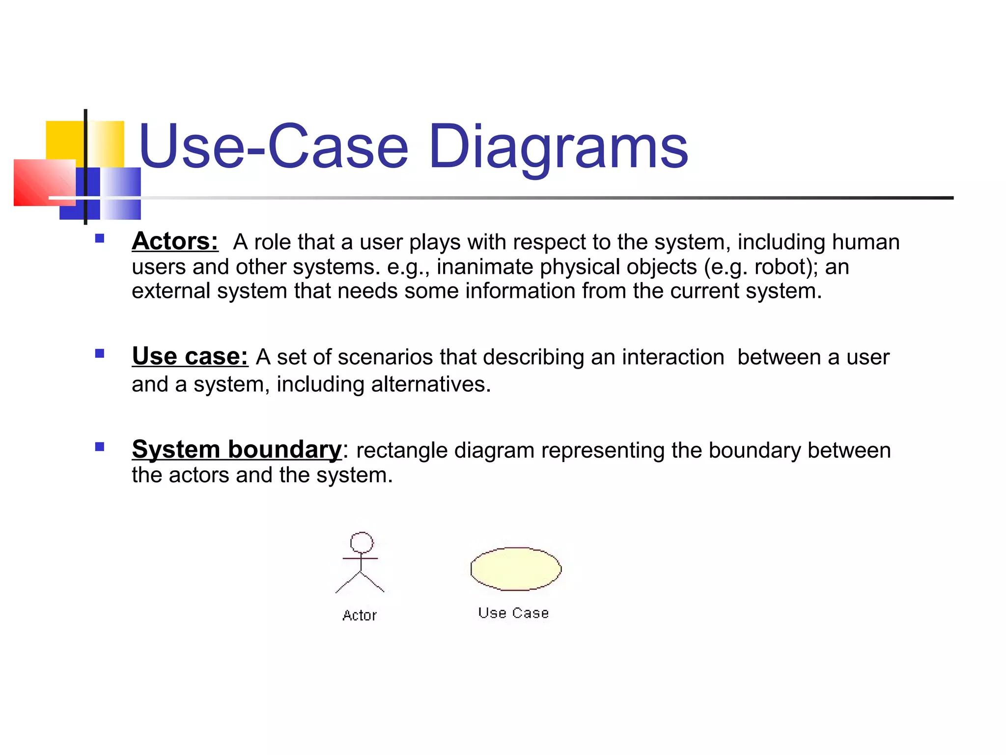 Use-Case Diagrams
 Actors: A role that a user plays with respect to the system, including human
users and other systems. e.g., inanimate physical objects (e.g. robot); an
external system that needs some information from the current system.
 Use case: A set of scenarios that describing an interaction between a user
and a system, including alternatives.
 System boundary: rectangle diagram representing the boundary between
the actors and the system.
 