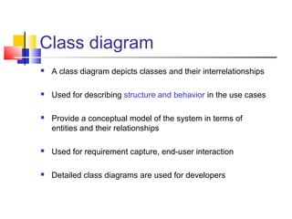 Class diagram
 A class diagram depicts classes and their interrelationships
 Used for describing structure and behavior in the use cases
 Provide a conceptual model of the system in terms of
entities and their relationships
 Used for requirement capture, end-user interaction
 Detailed class diagrams are used for developers
 