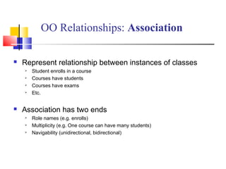  Represent relationship between instances of classes
 Student enrolls in a course
 Courses have students
 Courses have exams
 Etc.
 Association has two ends
 Role names (e.g. enrolls)
 Multiplicity (e.g. One course can have many students)
 Navigability (unidirectional, bidirectional)
OO Relationships: Association
 