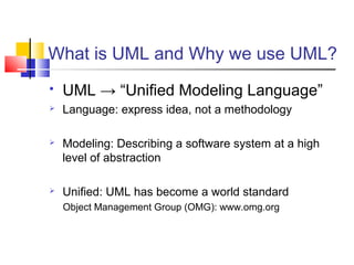 What is UML and Why we use UML?
 UML → “Unified Modeling Language”
 Language: express idea, not a methodology
 Modeling: Describing a software system at a high
level of abstraction
 Unified: UML has become a world standard
Object Management Group (OMG): www.omg.org
 
