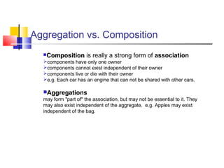 Aggregation vs. Composition
CompositionComposition is really a strong form of association
components have only one owner
components cannot exist independent of their owner
components live or die with their owner
e.g. Each car has an engine that can not be shared with other cars.
Aggregations
may form "part of" the association, but may not be essential to it. They
may also exist independent of the aggregate. e.g. Apples may exist
independent of the bag.
 
