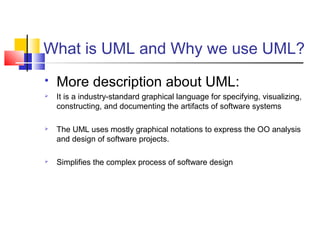 What is UML and Why we use UML?
 More description about UML:
 It is a industry-standard graphical language for specifying, visualizing,
constructing, and documenting the artifacts of software systems
 The UML uses mostly graphical notations to express the OO analysis
and design of software projects.
 Simplifies the complex process of software design
 