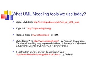 What UML Modeling tools we use today?
 List of UML tools http://en.wikipedia.org/wiki/List_of_UML_tools
 ArgoUML: http://argouml.tigris.org/
 Rational Rose (www.rational.com) by IBM
 UML Studio 7.1 ( http://www.pragsoft.com/) by Pragsoft Corporation:
Capable of handling very large models (tens of thousands of classes).
Educational License US$ 125.00; Freeware version.
 TogetherSoft Control Center; TogetherSoft Solo (
http://www.borland.com/together/index.html) by Borland
 
